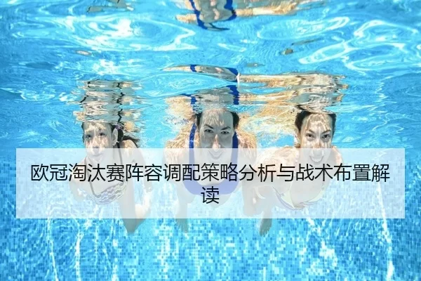 欧冠淘汰赛阵容调配策略分析与战术布置解读